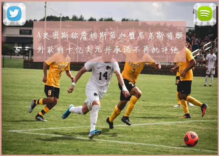 A史密斯称詹姆斯若加盟尼克斯将额外获利十亿美元并承诺不再批评他