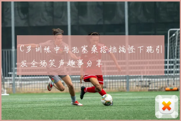 C罗训练中与孔塞桑搭档搞怪下跪引发全场笑声趣事分享