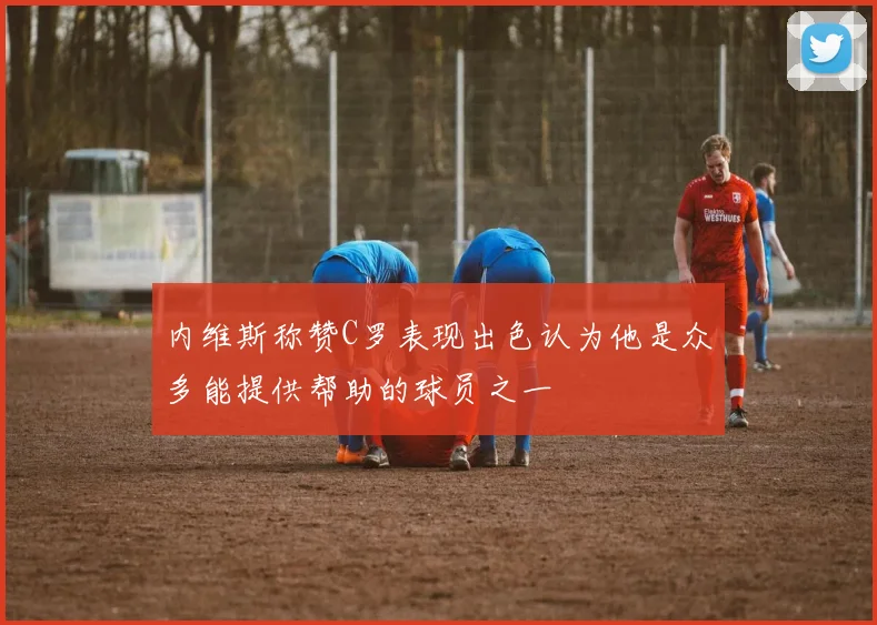 内维斯称赞C罗表现出色认为他是众多能提供帮助的球员之一