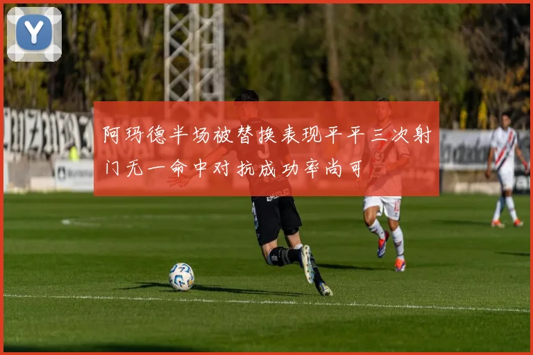 阿玛德半场被替换表现平平三次射门无一命中对抗成功率尚可