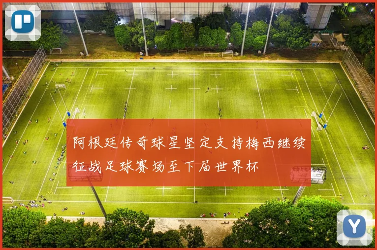 阿根廷传奇球星坚定支持梅西继续征战足球赛场至下届世界杯