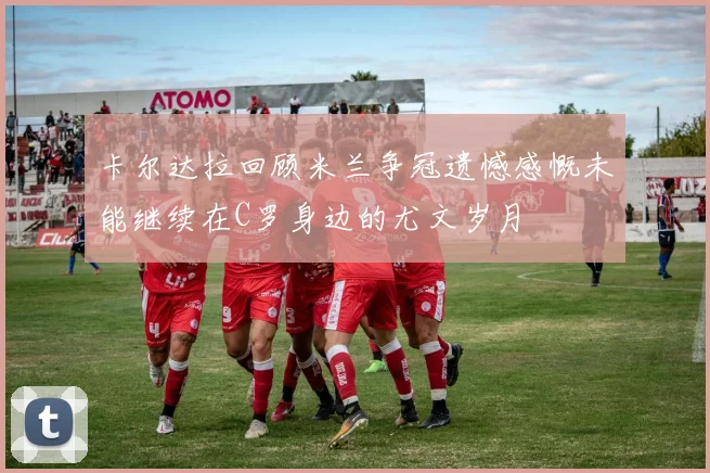 卡尔达拉回顾米兰争冠遗憾感慨未能继续在C罗身边的尤文岁月