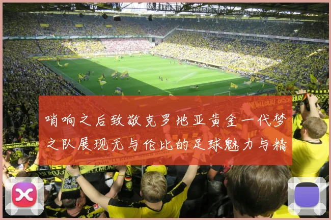 哨响之后致敬克罗地亚黄金一代梦之队展现无与伦比的足球魅力与精神