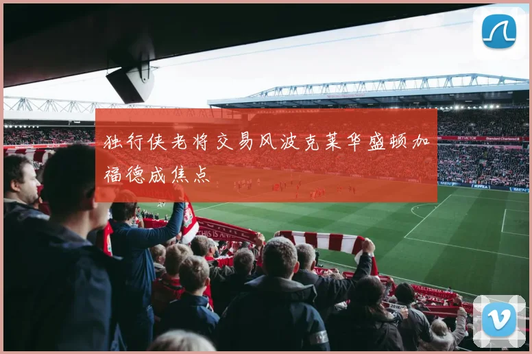 独行侠老将交易风波克莱华盛顿加福德成焦点