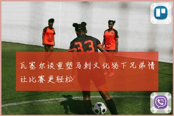 瓦塞尔谈重塑马刺文化场下兄弟情让比赛更轻松