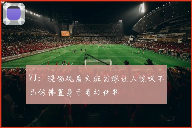 VJ：现场观看文班打球让人惊叹不已仿佛置身于奇幻世界