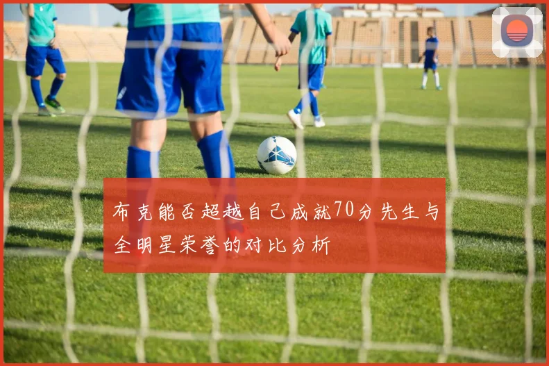 布克能否超越自己成就70分先生与全明星荣誉的对比分析