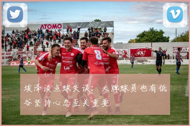 埃泽谈点球失误：大牌球员也有低谷坚持心态至关重要
