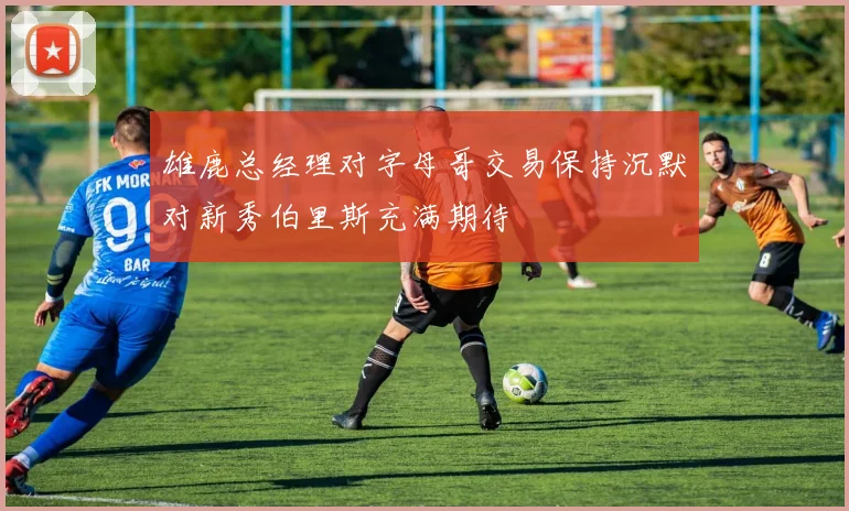雄鹿总经理对字母哥交易保持沉默对新秀伯里斯充满期待