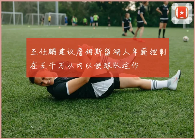 王仕鹏建议詹姆斯留湖人年薪控制在五千万以内以便球队运作