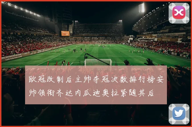 欧冠改制后主帅夺冠次数排行榜安帅领衔齐达内瓜迪奥拉紧随其后