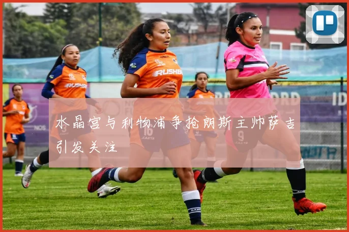 水晶宫与利物浦争抢朗斯主帅萨吉引发关注