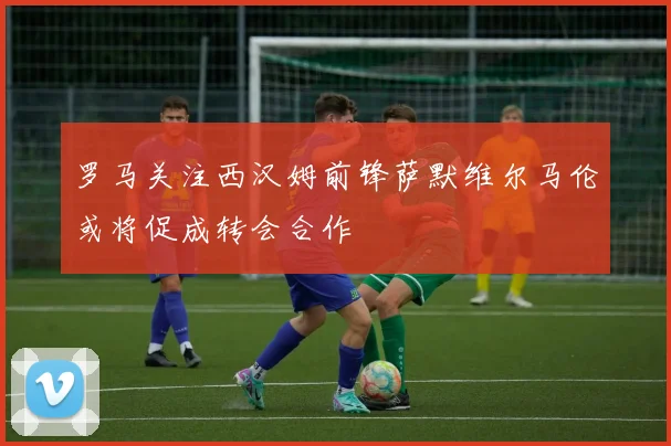 罗马关注西汉姆前锋萨默维尔马伦或将促成转会合作