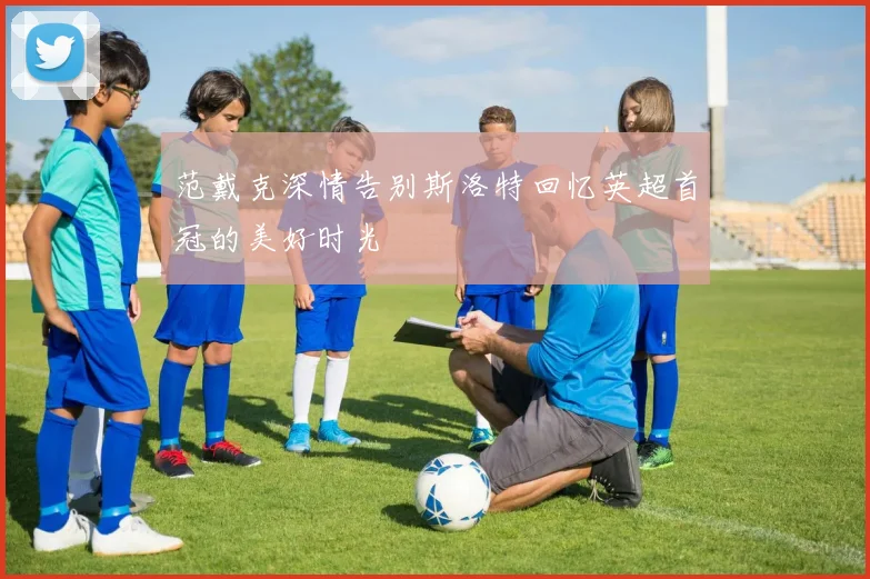范戴克深情告别斯洛特回忆英超首冠的美好时光