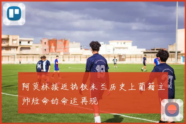阿莫林接近执教米兰历史上葡籍主帅短命的命运再现