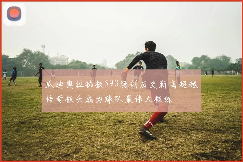 瓜迪奥拉执教593场创历史新高超越传奇教头成为球队最伟大教练