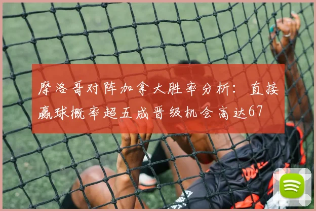 摩洛哥对阵加拿大胜率分析：直接赢球概率超五成晋级机会高达67