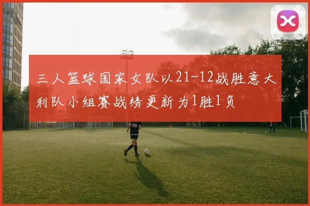 三人篮球国家女队以21-12战胜意大利队小组赛战绩更新为1胜1负