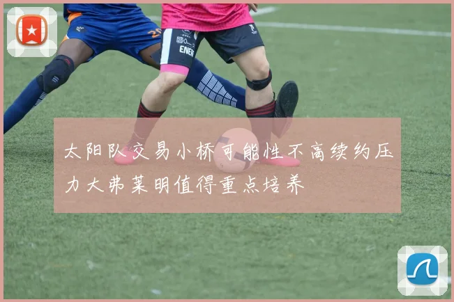 太阳队交易小桥可能性不高续约压力大弗莱明值得重点培养
