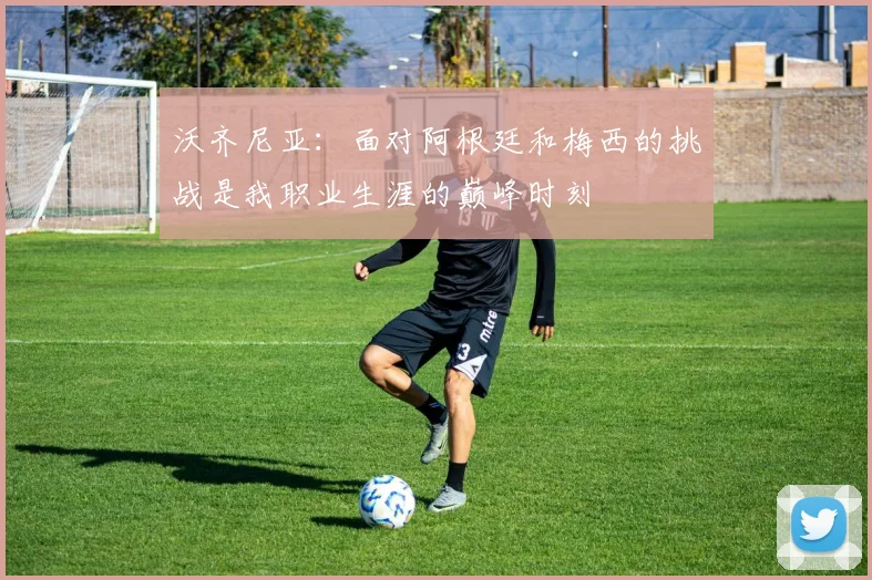 沃齐尼亚：面对阿根廷和梅西的挑战是我职业生涯的巅峰时刻