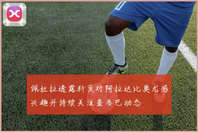 佩杜拉透露科莫对阿拉达比奥尤感兴趣并持续关注查洛巴动态