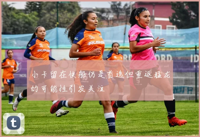 小卡留在快船仍是首选但重返猛龙的可能性引发关注