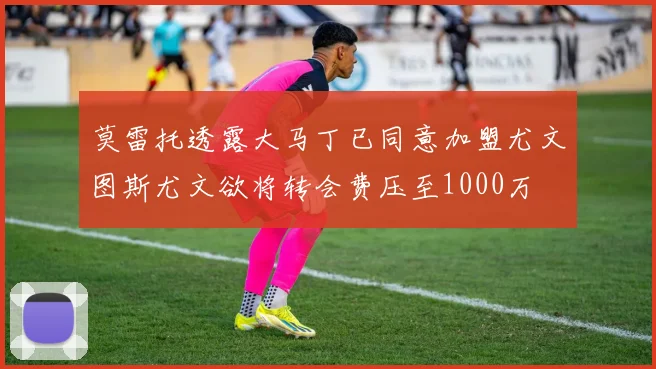 莫雷托透露大马丁已同意加盟尤文图斯尤文欲将转会费压至1000万