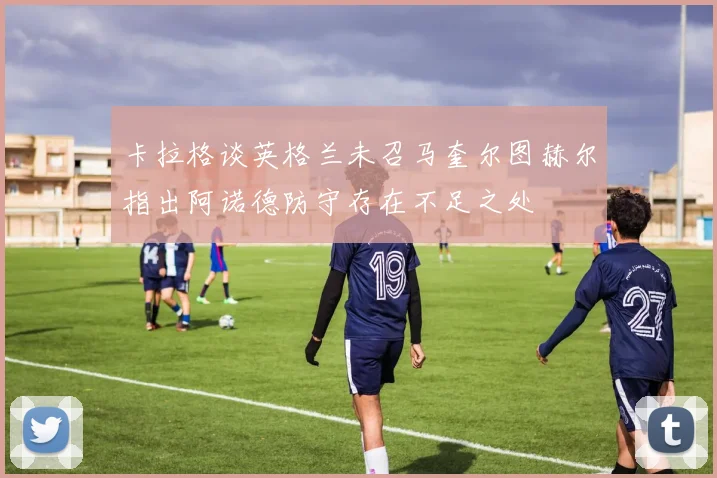 卡拉格谈英格兰未召马奎尔图赫尔指出阿诺德防守存在不足之处