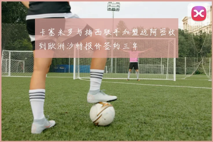 卡塞米罗与梅西联手加盟迈阿密收到欧洲沙特报价签约三年
