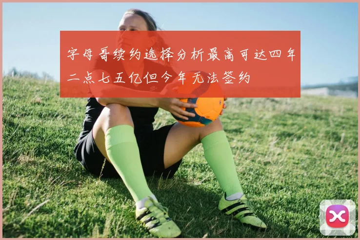 字母哥续约选择分析最高可达四年二点七五亿但今年无法签约