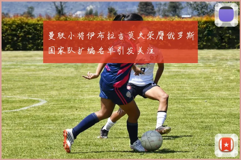 曼联小将伊布拉吉莫夫荣膺俄罗斯国家队扩编名单引发关注