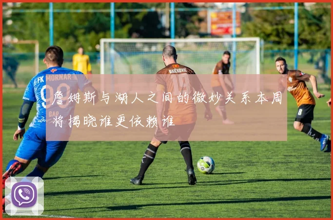 詹姆斯与湖人之间的微妙关系本周将揭晓谁更依赖谁