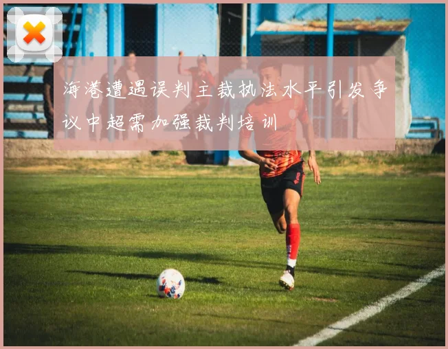 海港遭遇误判主裁执法水平引发争议中超需加强裁判培训