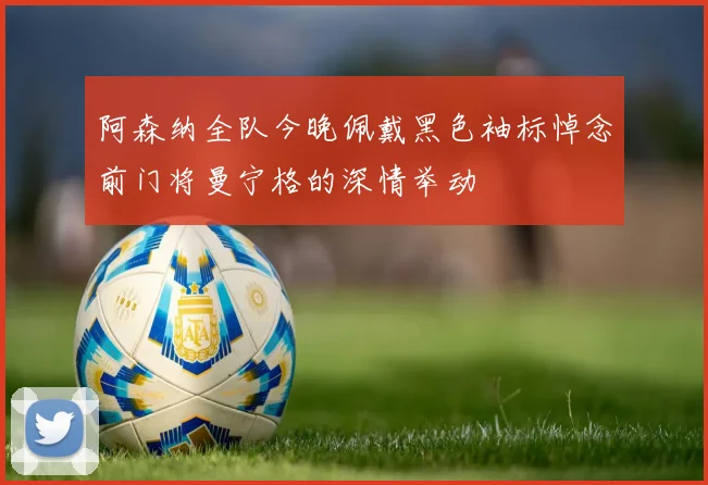 阿森纳全队今晚佩戴黑色袖标悼念前门将曼宁格的深情举动